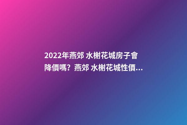 2022年燕郊 水榭花城房子會降價嗎？燕郊 水榭花城性價比高嗎？